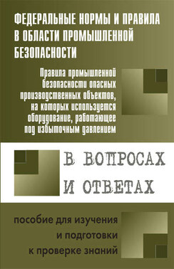 Правила промышленной безопасности опасных производственных объектов, на которых используется оборудование, работающее под избыточным давлением, в вопросах и ответах. Пособие для изучения и подготовки к проверке знаний