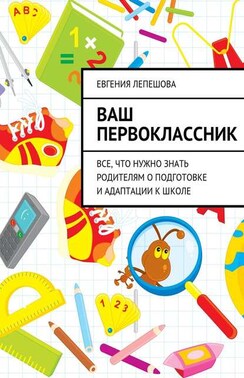 Ваш первоклассник. Все, что нужно знать родителям о подготовке и адаптации к школе